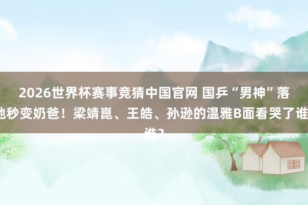 2026世界杯赛事竞猜中国官网 国乒“男神”落地秒变奶爸!梁靖崑、王皓、孙逊的温雅B面看哭了谁?