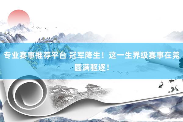 专业赛事推荐平台 冠军降生!这一生界级赛事在莞圆满驱逐!