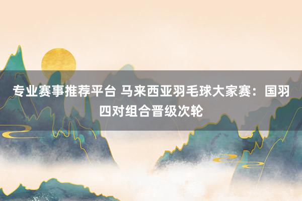 专业赛事推荐平台 马来西亚羽毛球大家赛:国羽四对组合晋级次轮