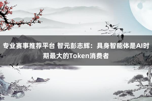 专业赛事推荐平台 智元彭志辉:具身智能体是AI时期最大的Token消费者