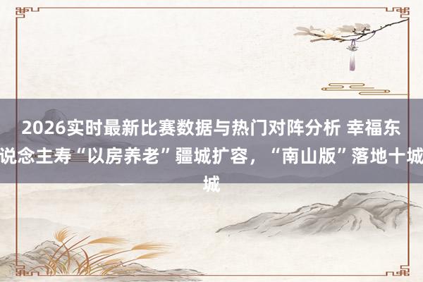 2026实时最新比赛数据与热门对阵分析 幸福东说念主寿“以房养老”疆城扩容,“南山版”落地十城