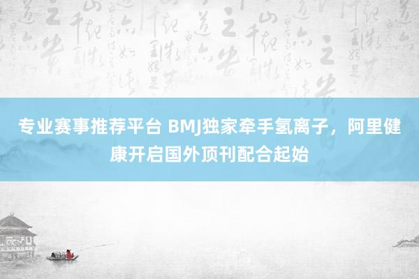 专业赛事推荐平台 BMJ独家牵手氢离子,阿里健康开启国外顶刊配合起始