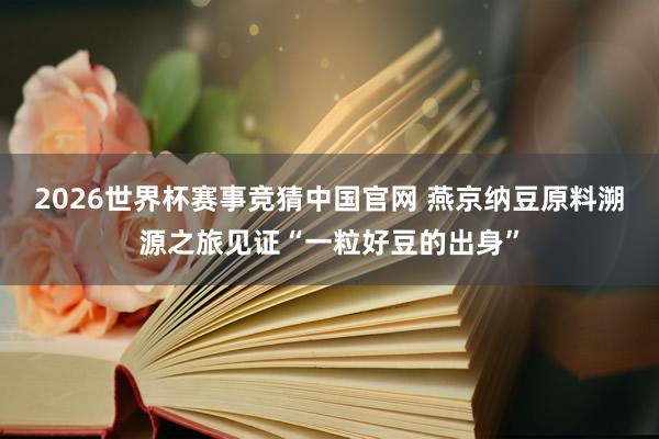 2026世界杯赛事竞猜中国官网 燕京纳豆原料溯源之旅见证“一粒好豆的出身”