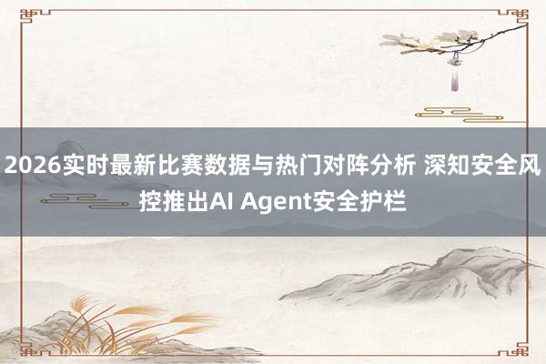 2026实时最新比赛数据与热门对阵分析 深知安全风控推出AI Agent安全护栏