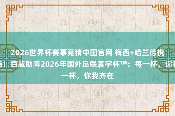 2026世界杯赛事竞猜中国官网 梅西+哈兰德携手登场!百威助阵2026年国外足联寰宇杯™:每一杯,你我齐在