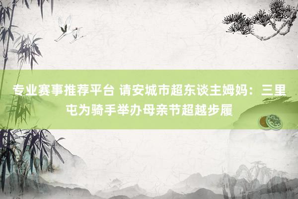 专业赛事推荐平台 请安城市超东谈主姆妈：三里屯为骑手举办母亲节超越步履