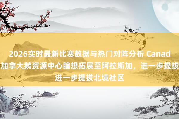 2026实时最新比赛数据与热门对阵分析 Canada Goose加拿大鹅资源中心瞎想拓展至阿拉斯加,进一步提拔北境社区