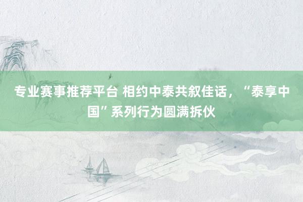专业赛事推荐平台 相约中泰共叙佳话,“泰享中国”系列行为圆满拆伙