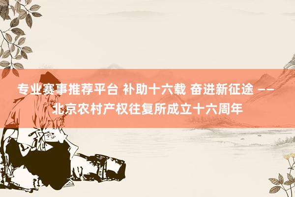 专业赛事推荐平台 补助十六载 奋进新征途 —— 北京农村产权往复所成立十六周年