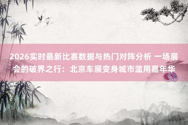 2026实时最新比赛数据与热门对阵分析 一场展会的破界之行:北京车展变身城市滥用嘉年华