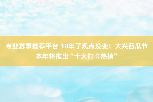 专业赛事推荐平台 38年了观点没变!大兴西瓜节本年将推出“十大打卡热榜”