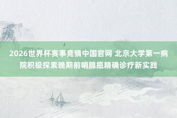 2026世界杯赛事竞猜中国官网 北京大学第一病院积极探索晚期前哨腺癌精确诊疗新实践