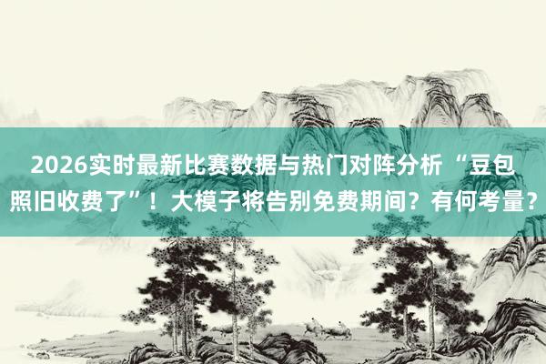 2026实时最新比赛数据与热门对阵分析 “豆包照旧收费了”!大模子将告别免费期间?有何考量?