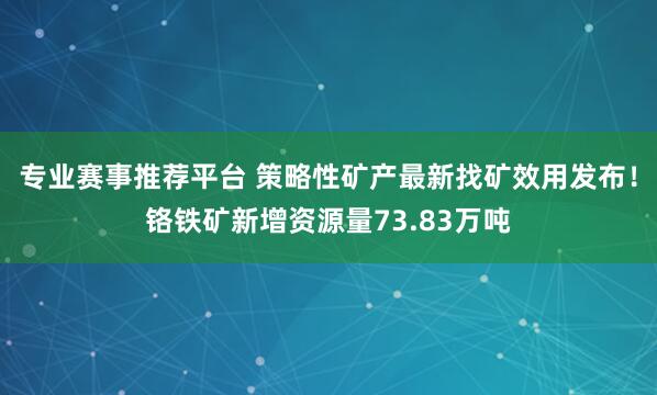 专业赛事推荐平台 策略性矿产最新找矿效用发布!铬铁矿新增资源量73.83万吨