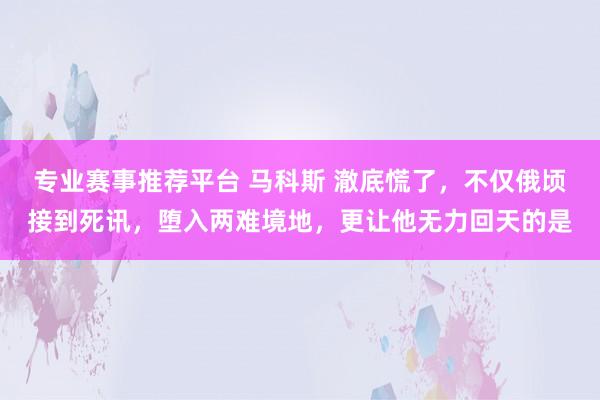 专业赛事推荐平台 马科斯 澈底慌了，不仅俄顷接到死讯，堕入两难境地，更让他无力回天的是