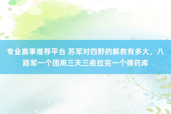 专业赛事推荐平台 苏军对四野的解救有多大,八路军一个团用三天三夜拉完一个弹药库