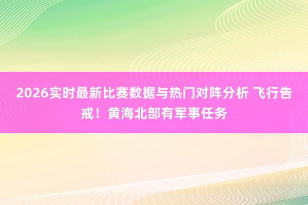 2026实时最新比赛数据与热门对阵分析 飞行告戒！黄海北部有军事任务