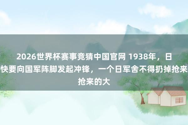2026世界杯赛事竞猜中国官网 1938年,日军赶快要向国军阵脚发起冲锋,一个日军舍不得扔掉抢来的大