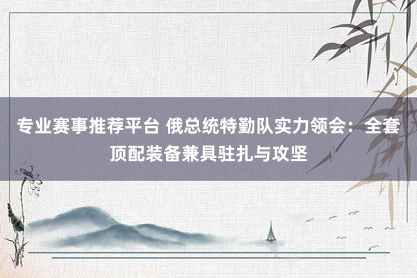 专业赛事推荐平台 俄总统特勤队实力领会:全套顶配装备兼具驻扎与攻坚