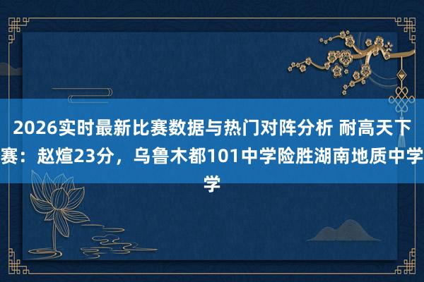 2026实时最新比赛数据与热门对阵分析 耐高天下赛：赵煊23分，乌鲁木都101中学险胜湖南地质中学