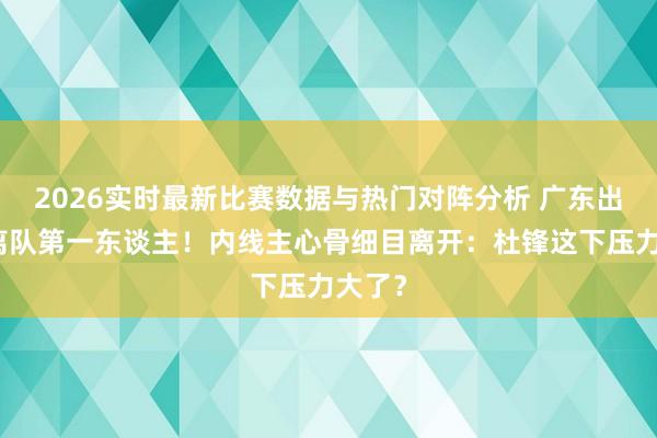 2026实时最新比赛数据与热门对阵分析 广东出局后离队第一东谈主!内线主心骨细目离开:杜锋这下压力大了?