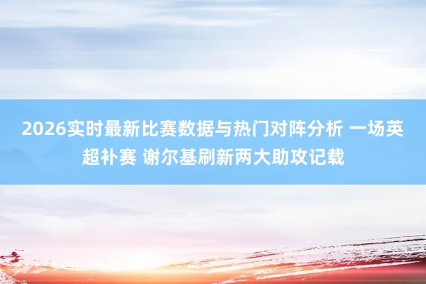 2026实时最新比赛数据与热门对阵分析 一场英超补赛 谢尔基刷新两大助攻记载