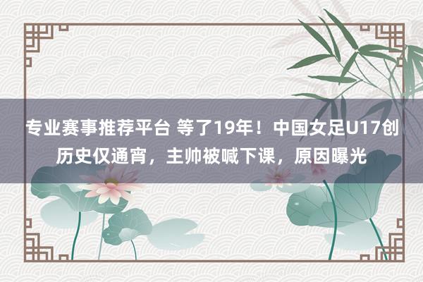 专业赛事推荐平台 等了19年!中国女足U17创历史仅通宵,主帅被喊下课,原因曝光