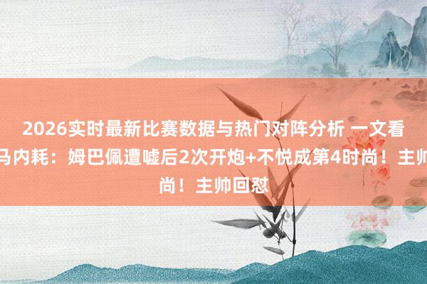 2026实时最新比赛数据与热门对阵分析 一文看懂皇马内耗:姆巴佩遭嘘后2次开炮+不悦成第4时尚!主帅回怼