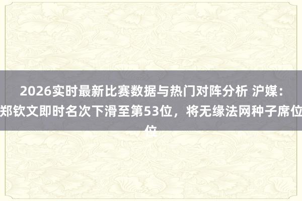 2026实时最新比赛数据与热门对阵分析 沪媒:郑钦文即时名次下滑至第53位,将无缘法网种子席位
