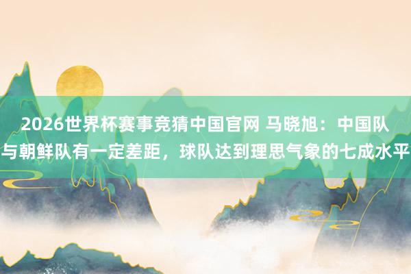 2026世界杯赛事竞猜中国官网 马晓旭:中国队与朝鲜队有一定差距,球队达到理思气象的七成水平