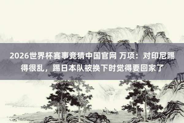 2026世界杯赛事竞猜中国官网 万项:对印尼踢得很乱,踢日本队被换下时觉得要回家了