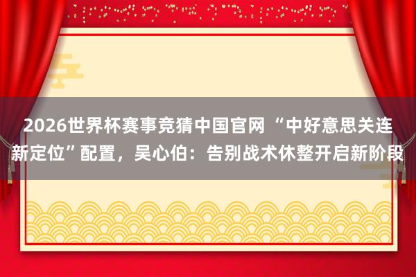 2026世界杯赛事竞猜中国官网 “中好意思关连新定位”配置,吴心伯:告别战术休整开启新阶段