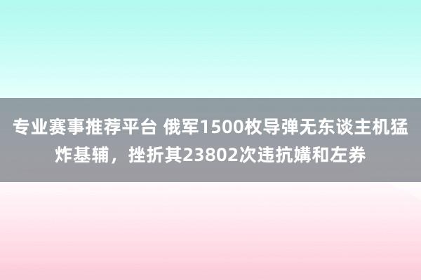专业赛事推荐平台 俄军1500枚导弹无东谈主机猛炸基辅，挫折其23802次违抗媾和左券