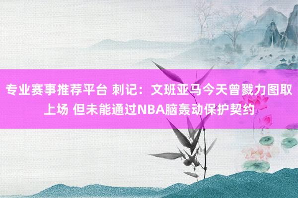 专业赛事推荐平台 刺记：文班亚马今天曾戮力图取上场 但未能通过NBA脑轰动保护契约