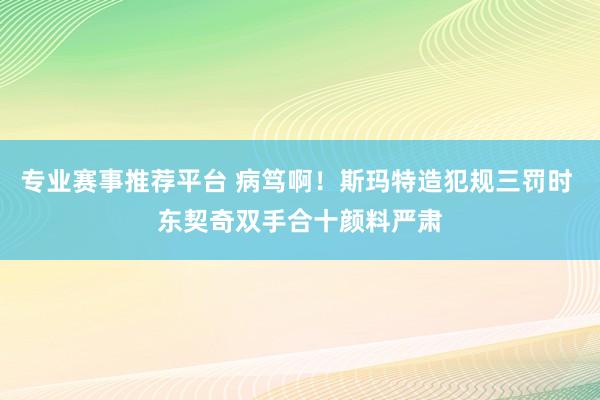 专业赛事推荐平台 病笃啊！斯玛特造犯规三罚时 东契奇双手合十颜料严肃