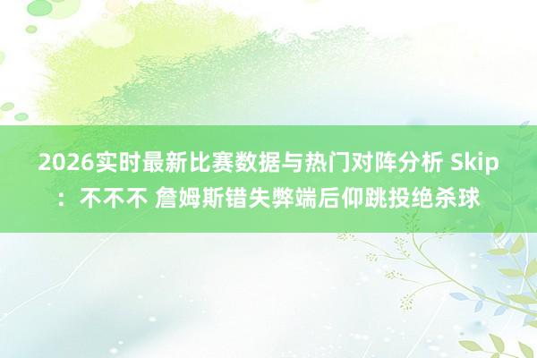 2026实时最新比赛数据与热门对阵分析 Skip：不不不 詹姆斯错失弊端后仰跳投绝杀球