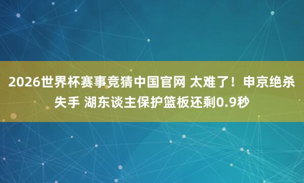 2026世界杯赛事竞猜中国官网 太难了！申京绝杀失手 湖东谈主保护篮板还剩0.9秒