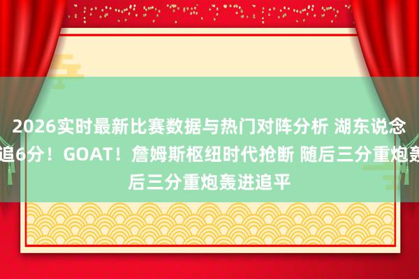2026实时最新比赛数据与热门对阵分析 湖东说念主12秒追6分！GOAT！詹姆斯枢纽时代抢断 随后三分重炮轰进追平