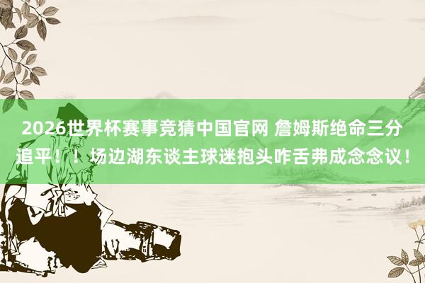 2026世界杯赛事竞猜中国官网 詹姆斯绝命三分追平！！场边湖东谈主球迷抱头咋舌弗成念念议！