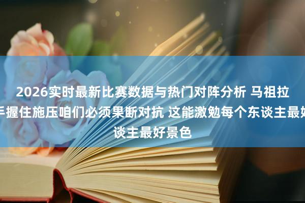 2026实时最新比赛数据与热门对阵分析 马祖拉：敌手握住施压咱们必须果断对抗 这能激勉每个东谈主最好景色