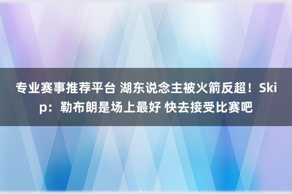 专业赛事推荐平台 湖东说念主被火箭反超！Skip：勒布朗是场上最好 快去接受比赛吧