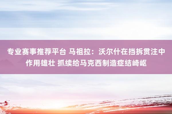 专业赛事推荐平台 马祖拉：沃尔什在挡拆贯注中作用雄壮 抓续给马克西制造症结崎岖
