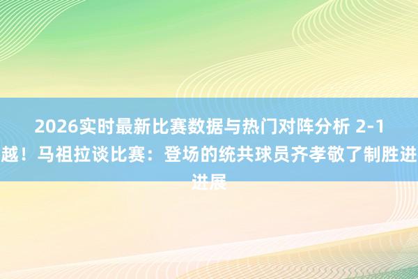 2026实时最新比赛数据与热门对阵分析 2-1逾越！马祖拉谈比赛：登场的统共球员齐孝敬了制胜进展