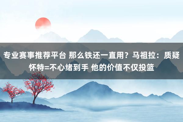 专业赛事推荐平台 那么铁还一直用?马祖拉:质疑怀特=不心绪到手 他的价值不仅投篮