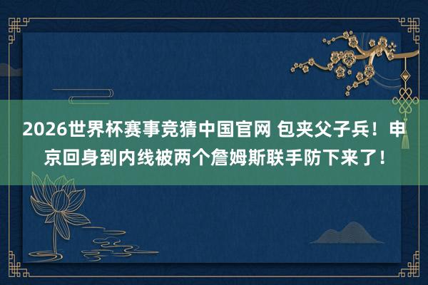 2026世界杯赛事竞猜中国官网 包夹父子兵！申京回身到内线被两个詹姆斯联手防下来了！