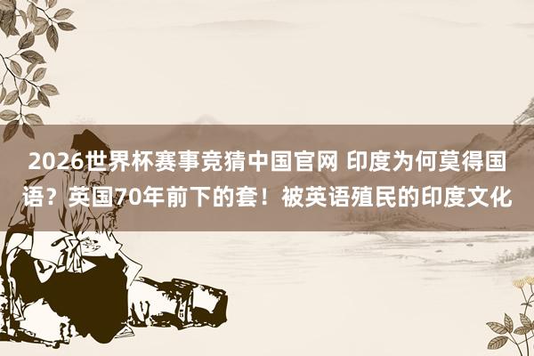 2026世界杯赛事竞猜中国官网 印度为何莫得国语?英国70年前下的套!被英语殖民的印度文化