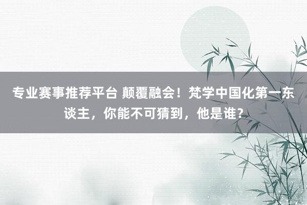 专业赛事推荐平台 颠覆融会！梵学中国化第一东谈主，你能不可猜到，他是谁？