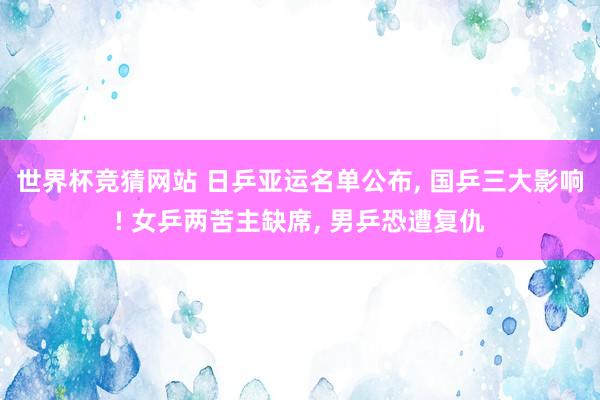 世界杯竞猜网站 日乒亚运名单公布, 国乒三大影响! 女乒两苦主缺席, 男乒恐遭复仇
