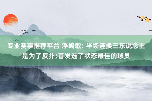专业赛事推荐平台 浮嶋敏: 半场连换三东说念主是为了反扑;首发选了状态最佳的球员