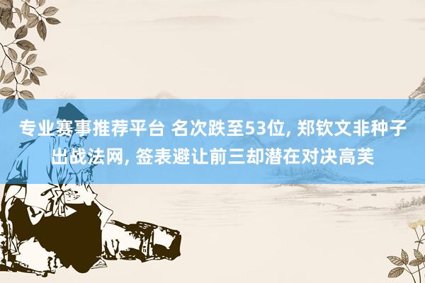 专业赛事推荐平台 名次跌至53位, 郑钦文非种子出战法网, 签表避让前三却潜在对决高芙